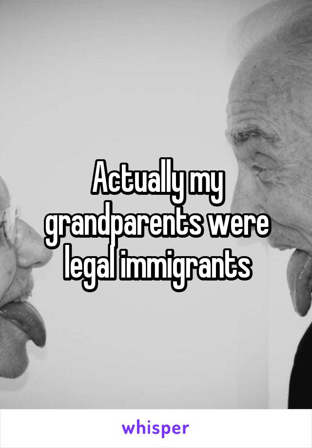 Actually my grandparents were legal immigrants