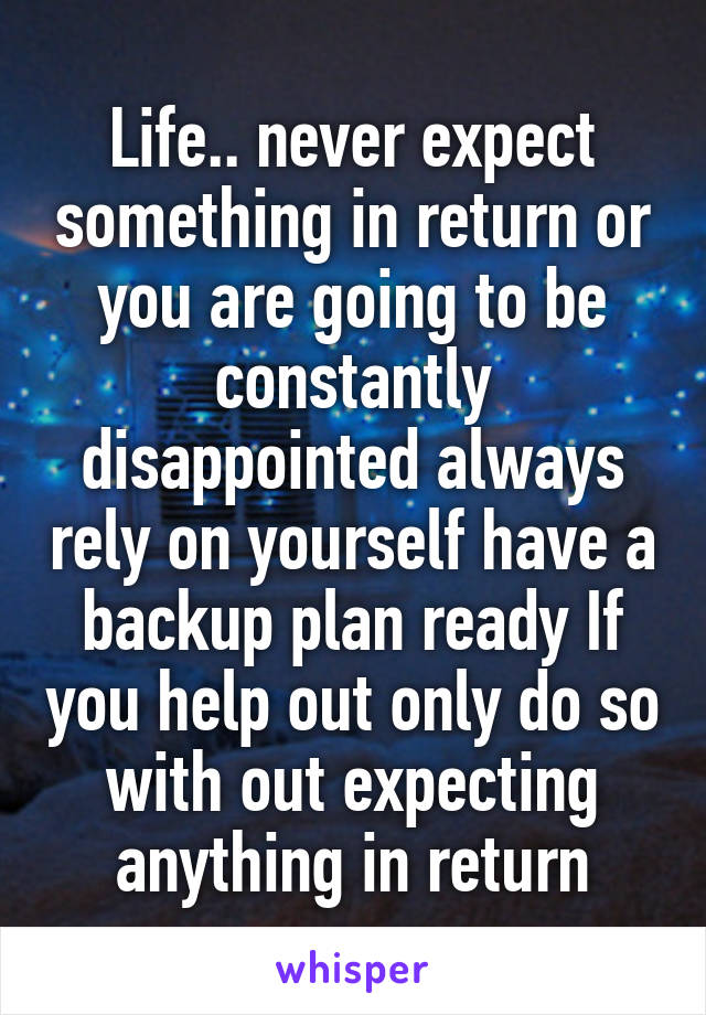 Life.. never expect something in return or you are going to be constantly disappointed always rely on yourself have a backup plan ready If you help out only do so with out expecting anything in return