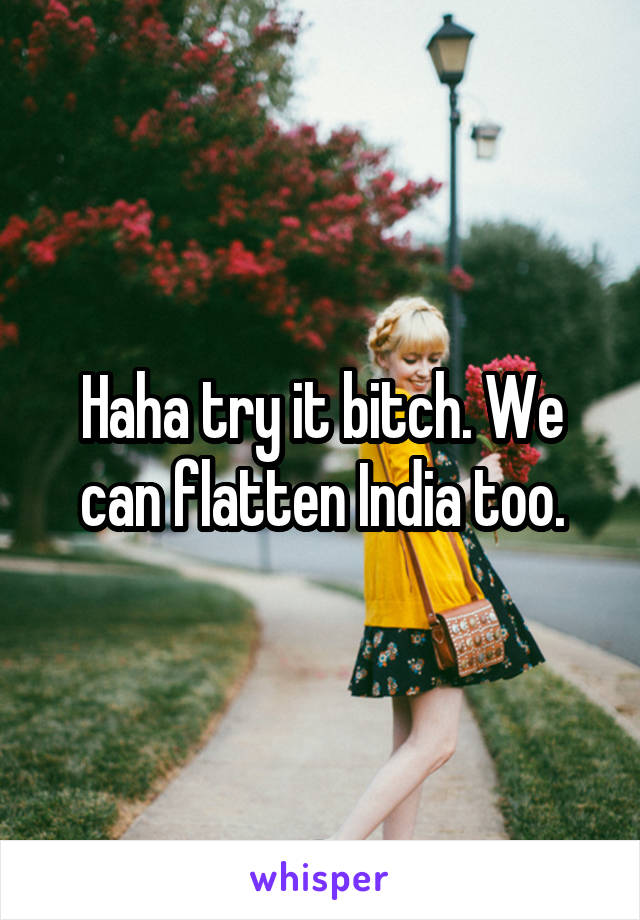 Haha try it bitch. We can flatten India too.
