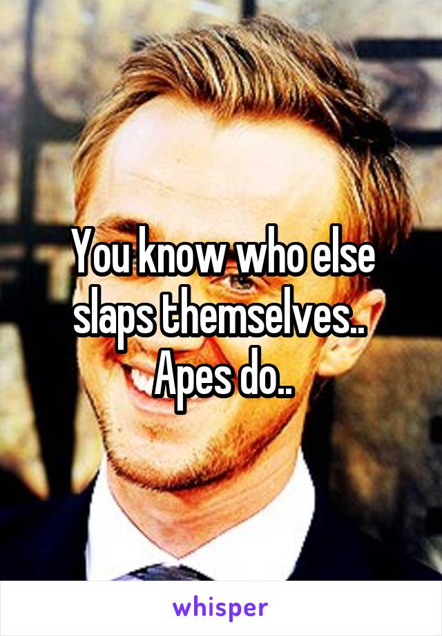 You know who else slaps themselves.. 
Apes do..