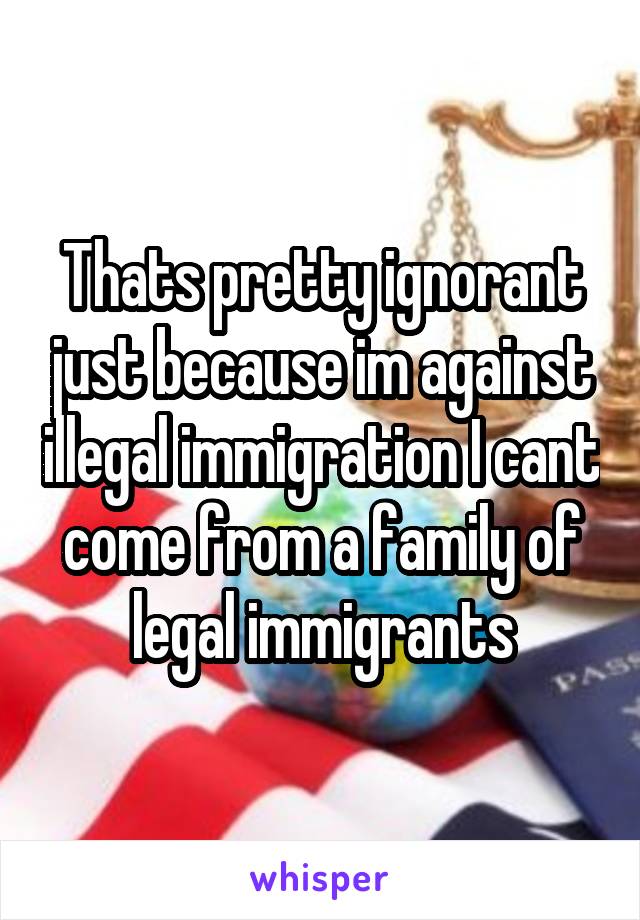 Thats pretty ignorant just because im against illegal immigration I cant come from a family of legal immigrants