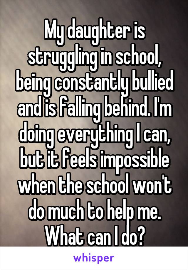 My daughter is struggling in school, being constantly bullied and is falling behind. I'm doing everything I can, but it feels impossible when the school won't do much to help me. What can I do?