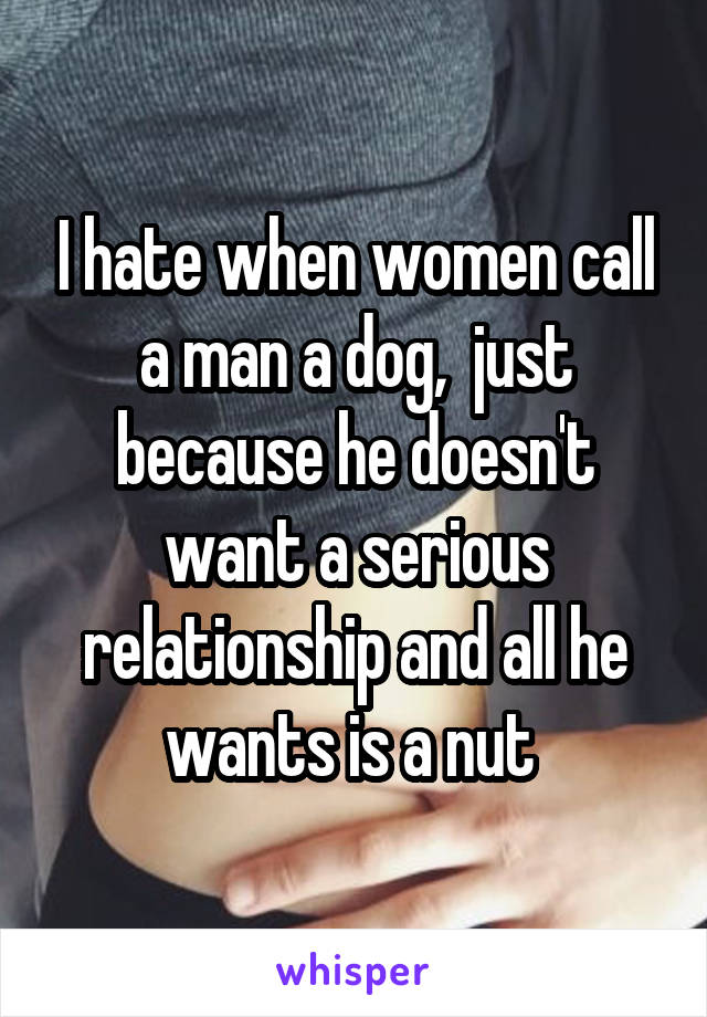 I hate when women call a man a dog,  just because he doesn't want a serious relationship and all he wants is a nut 