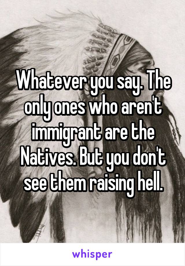 Whatever you say. The only ones who aren't immigrant are the Natives. But you don't see them raising hell.