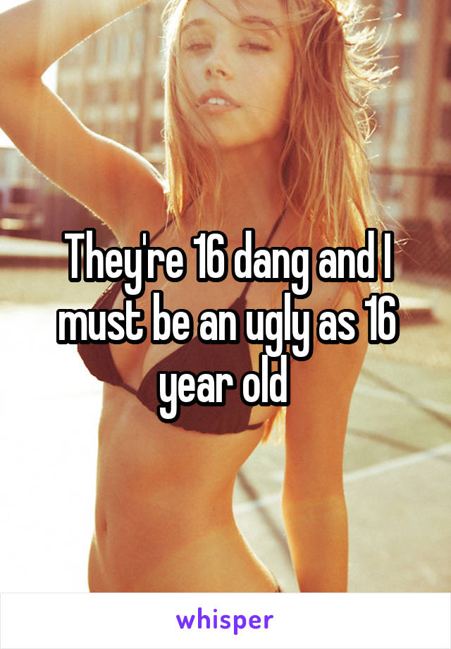 They're 16 dang and I must be an ugly as 16 year old 