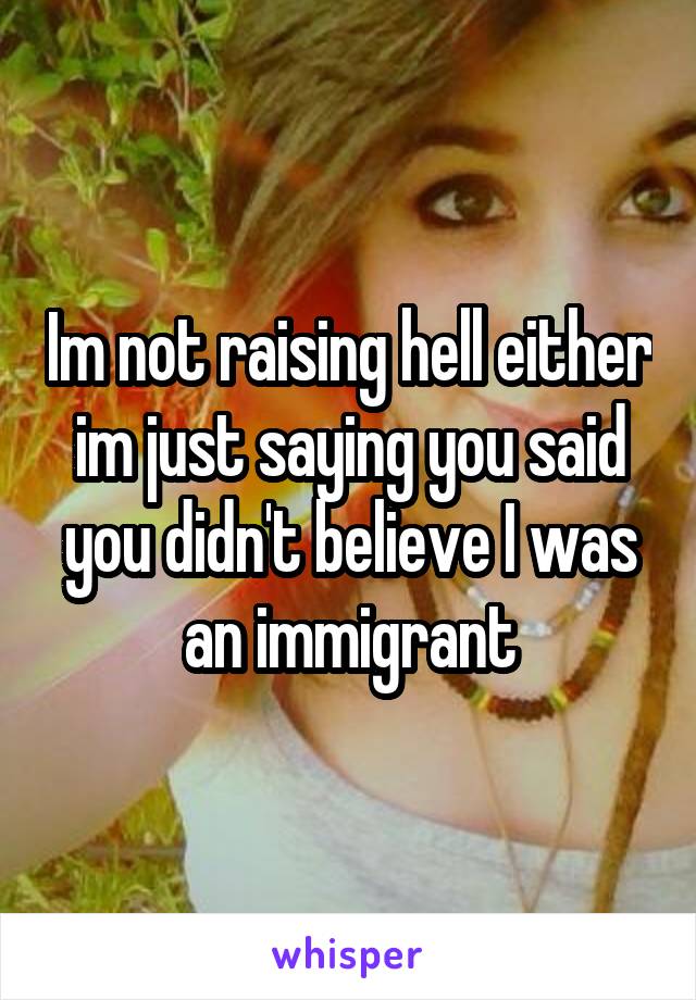 Im not raising hell either im just saying you said you didn't believe I was an immigrant