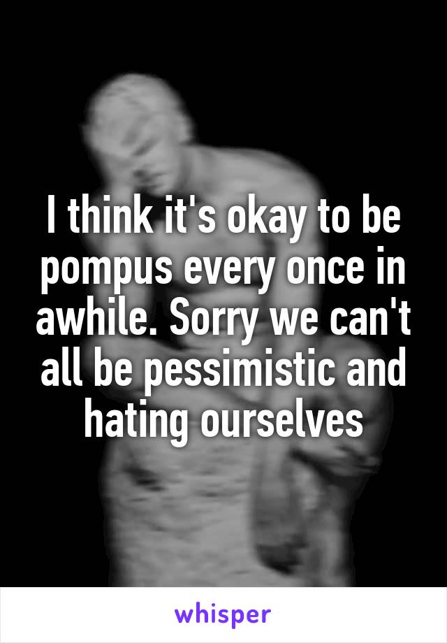 I think it's okay to be pompus every once in awhile. Sorry we can't all be pessimistic and hating ourselves