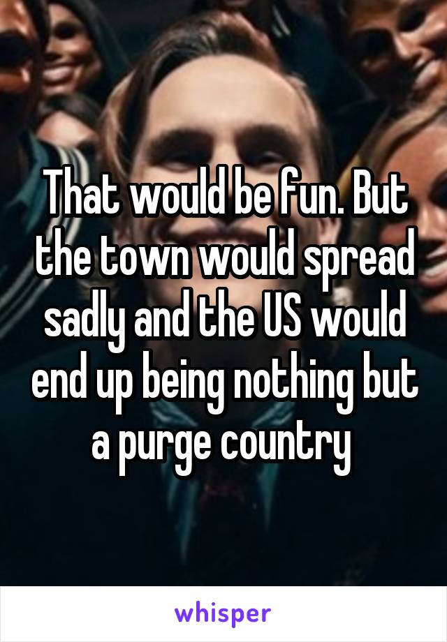 That would be fun. But the town would spread sadly and the US would end up being nothing but a purge country 