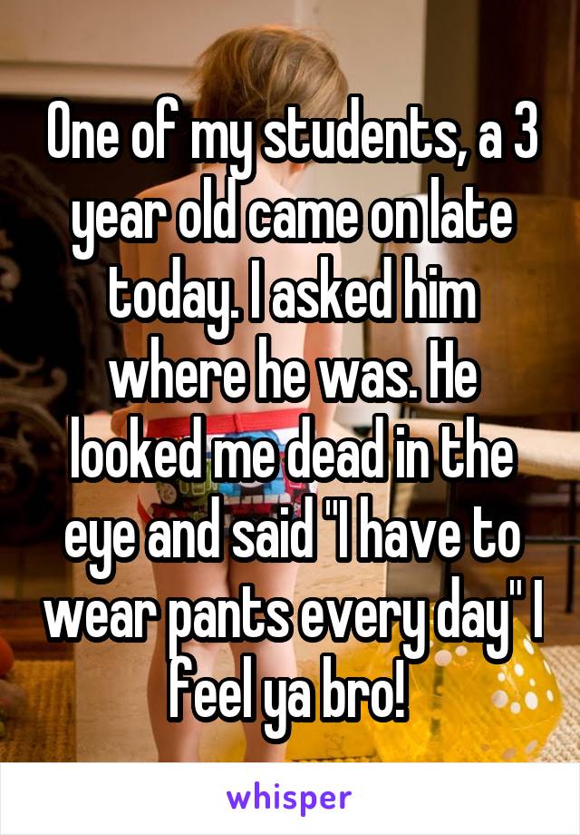 One of my students, a 3 year old came on late today. I asked him where he was. He looked me dead in the eye and said "I have to wear pants every day" I feel ya bro! 