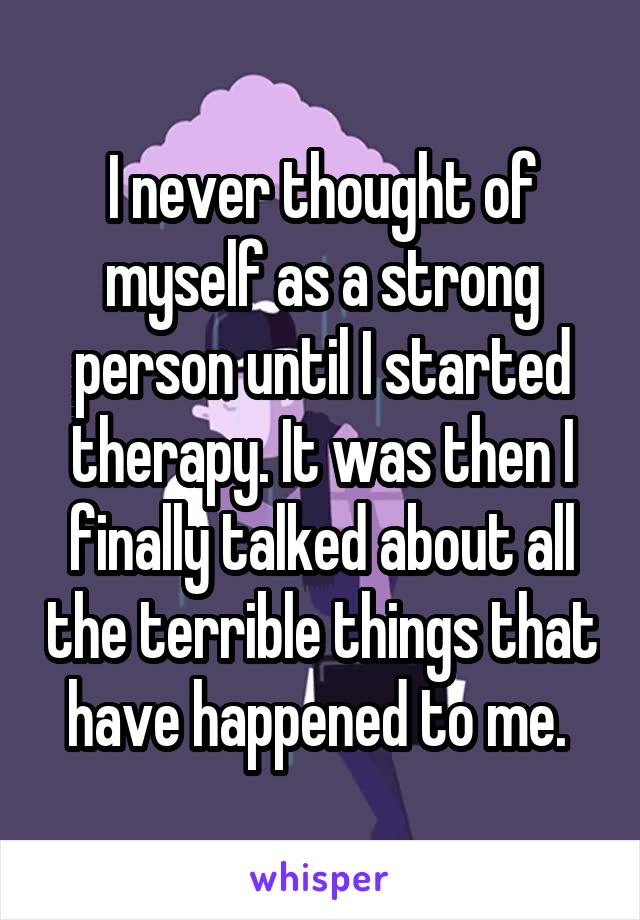 I never thought of myself as a strong person until I started therapy. It was then I finally talked about all the terrible things that have happened to me. 