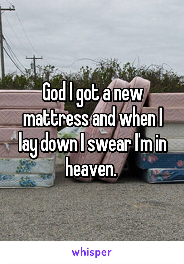 God I got a new mattress and when I lay down I swear I'm in heaven. 