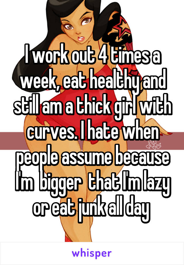I work out 4 times a week, eat healthy and still am a thick girl with curves. I hate when people assume because I'm  bigger  that I'm lazy or eat junk all day 