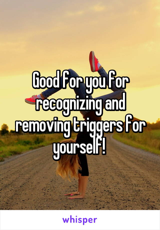 Good for you for recognizing and removing triggers for yourself! 