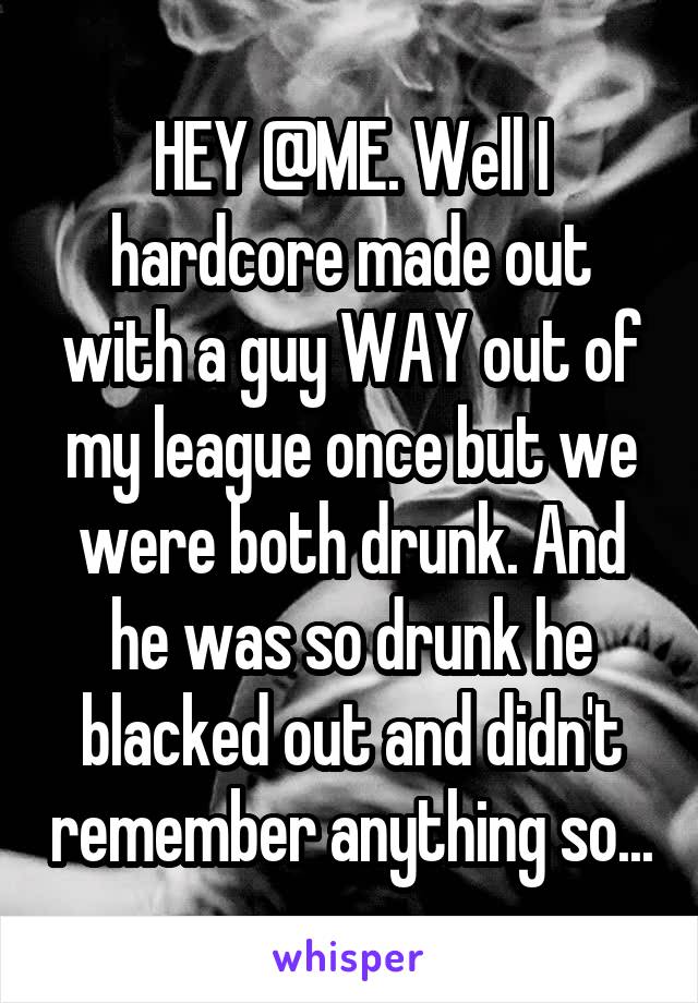 HEY @ME. Well I hardcore made out with a guy WAY out of my league once but we were both drunk. And he was so drunk he blacked out and didn't remember anything so...