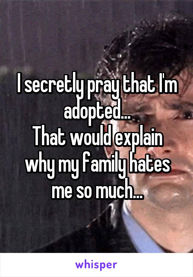 I secretly pray that I'm adopted...
That would explain why my family hates me so much...