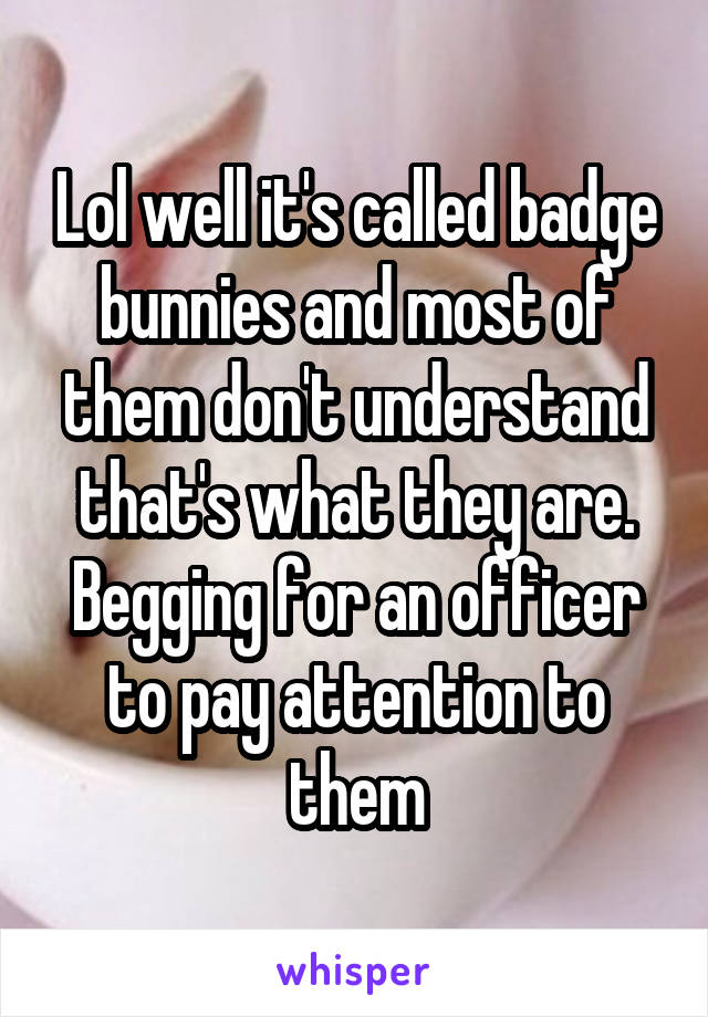 Lol well it's called badge bunnies and most of them don't understand that's what they are. Begging for an officer to pay attention to them
