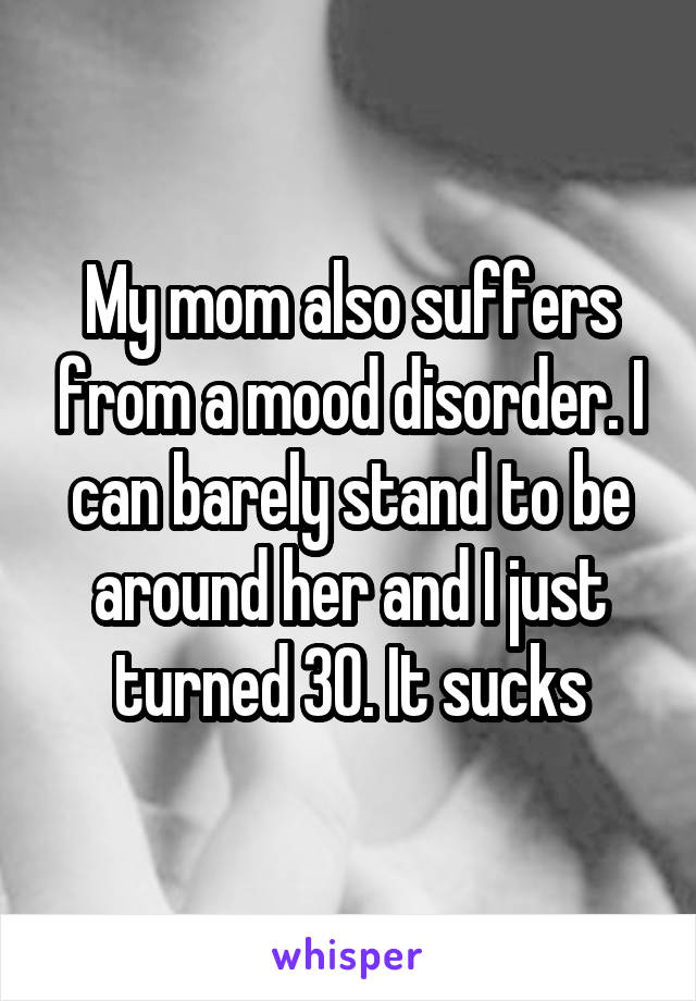 My mom also suffers from a mood disorder. I can barely stand to be around her and I just turned 30. It sucks