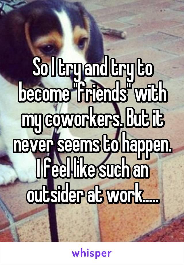 So I try and try to become "friends" with my coworkers. But it never seems to happen. I feel like such an outsider at work.....