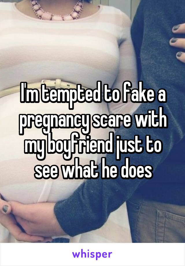 I'm tempted to fake a pregnancy scare with my boyfriend just to see what he does