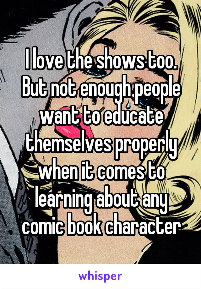 I love the shows too. But not enough people want to educate themselves properly when it comes to learning about any comic book character