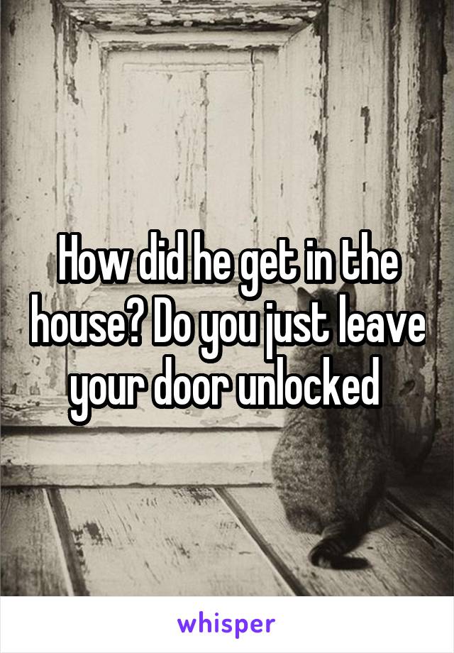 How did he get in the house? Do you just leave your door unlocked 