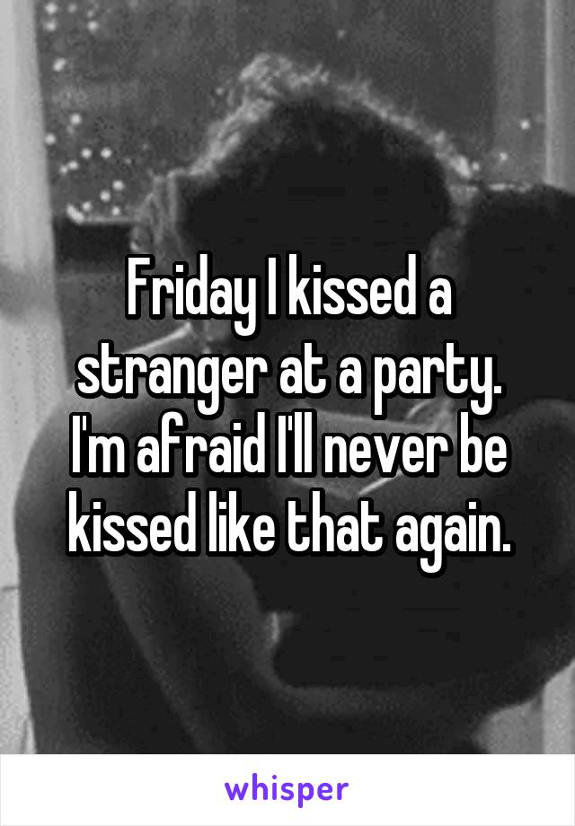 Friday I kissed a stranger at a party.
I'm afraid I'll never be kissed like that again.