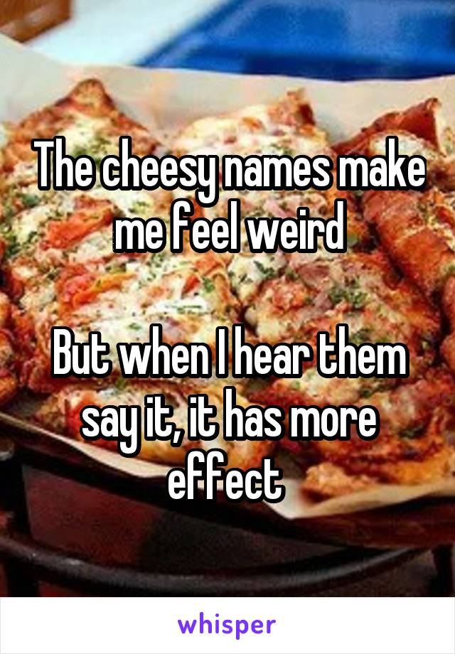 The cheesy names make me feel weird

But when I hear them say it, it has more effect 