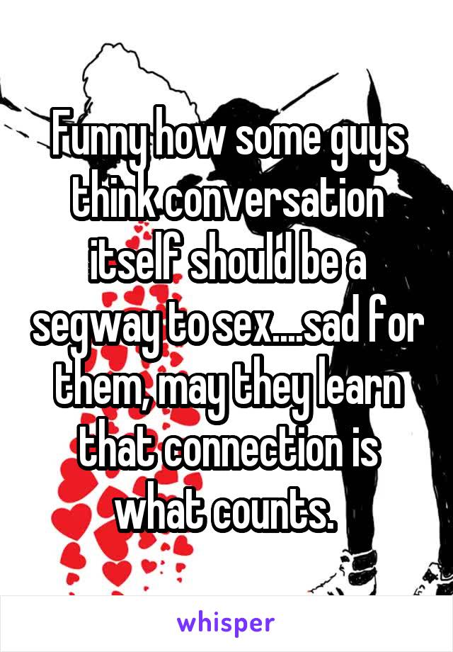 Funny how some guys think conversation itself should be a segway to sex....sad for them, may they learn that connection is what counts. 