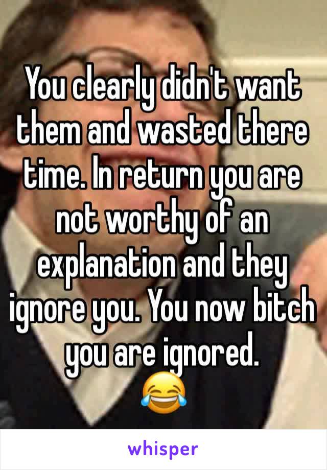 You clearly didn't want them and wasted there time. In return you are not worthy of an explanation and they ignore you. You now bitch you are ignored. 
😂