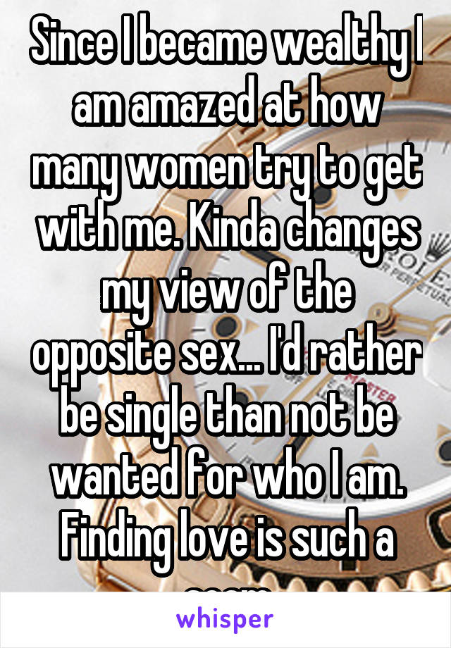 Since I became wealthy I am amazed at how many women try to get with me. Kinda changes my view of the opposite sex... I'd rather be single than not be wanted for who I am. Finding love is such a scam