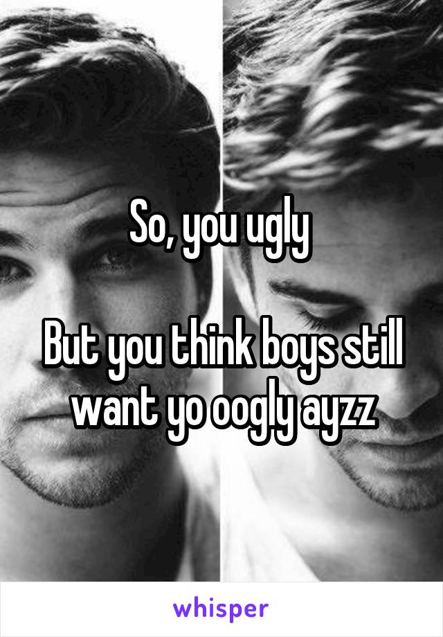 So, you ugly 

But you think boys still want yo oogly ayzz