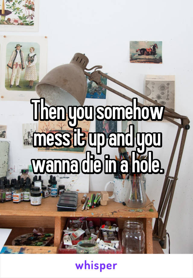 Then you somehow mess it up and you wanna die in a hole.