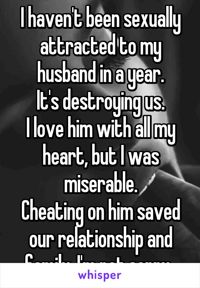 I haven't been sexually attracted to my husband in a year.
 It's destroying us. 
I love him with all my heart, but I was miserable.
Cheating on him saved our relationship and family. I'm not sorry. 