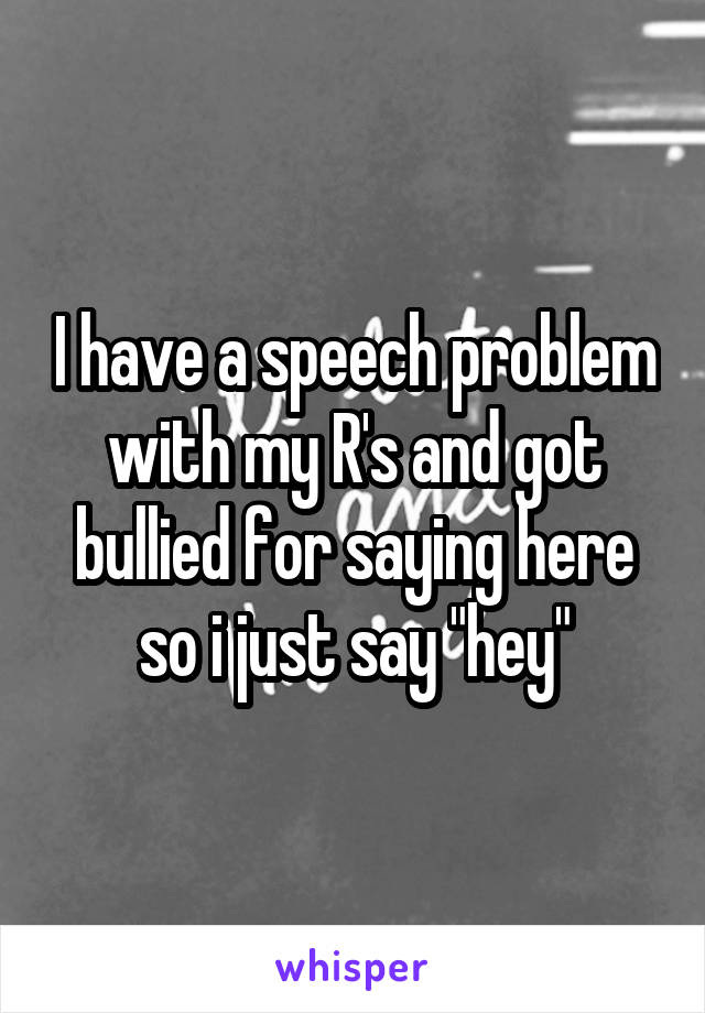 I have a speech problem with my R's and got bullied for saying here so i just say "hey"