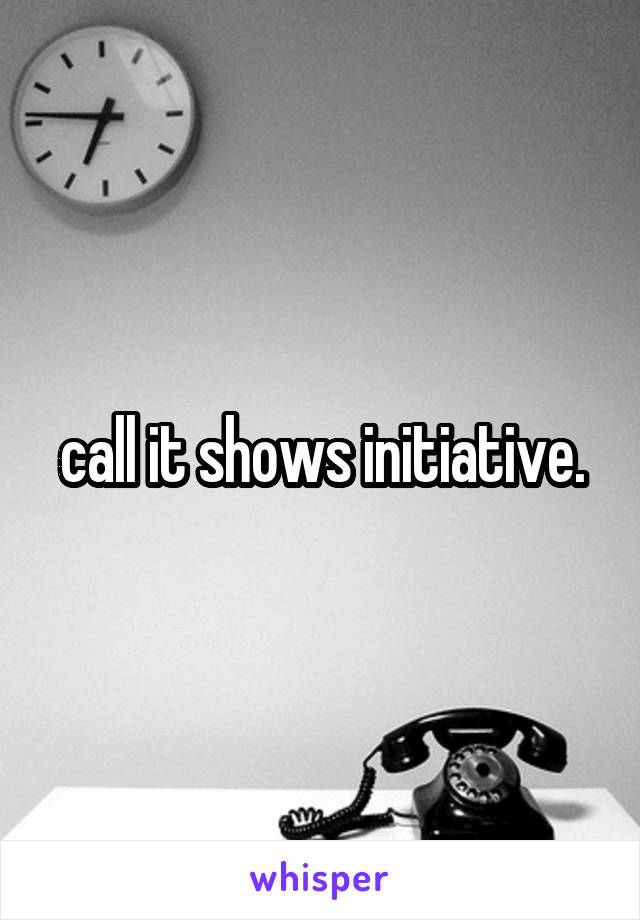call it shows initiative.