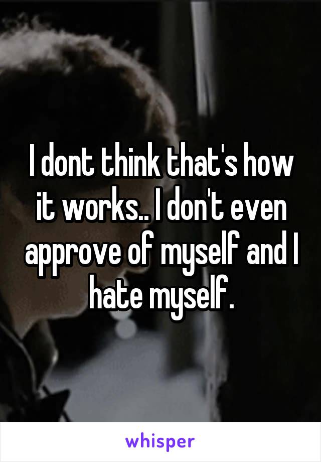 I dont think that's how it works.. I don't even approve of myself and I hate myself.
