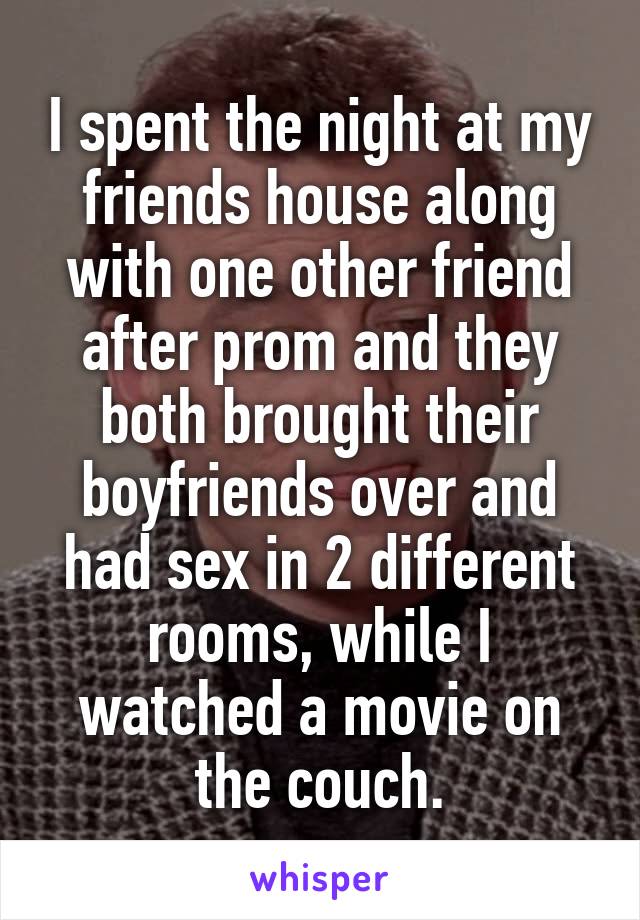 I spent the night at my friends house along with one other friend after prom and they both brought their boyfriends over and had sex in 2 different rooms, while I watched a movie on the couch.