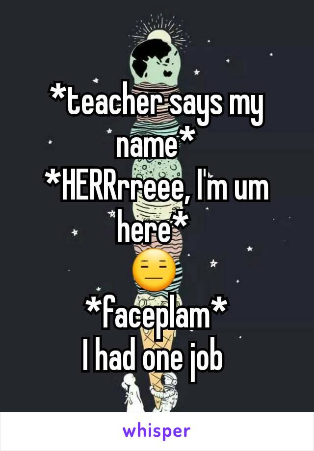 *teacher says my name*
*HERRrreee, I'm um here* 
😑 
*faceplam*
I had one job 