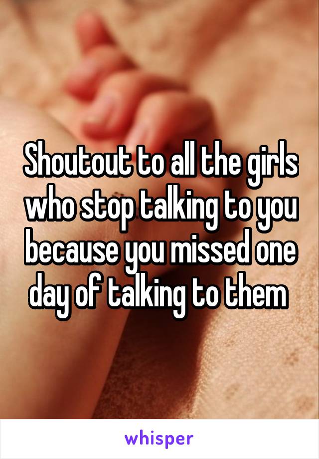 Shoutout to all the girls who stop talking to you because you missed one day of talking to them 