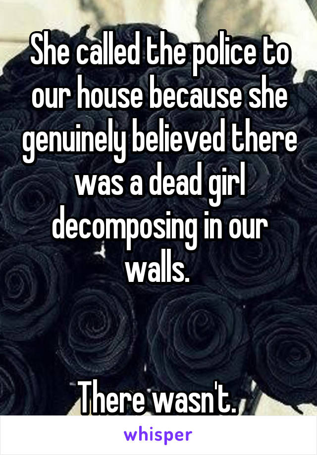 She called the police to our house because she genuinely believed there was a dead girl decomposing in our walls. 


There wasn't. 