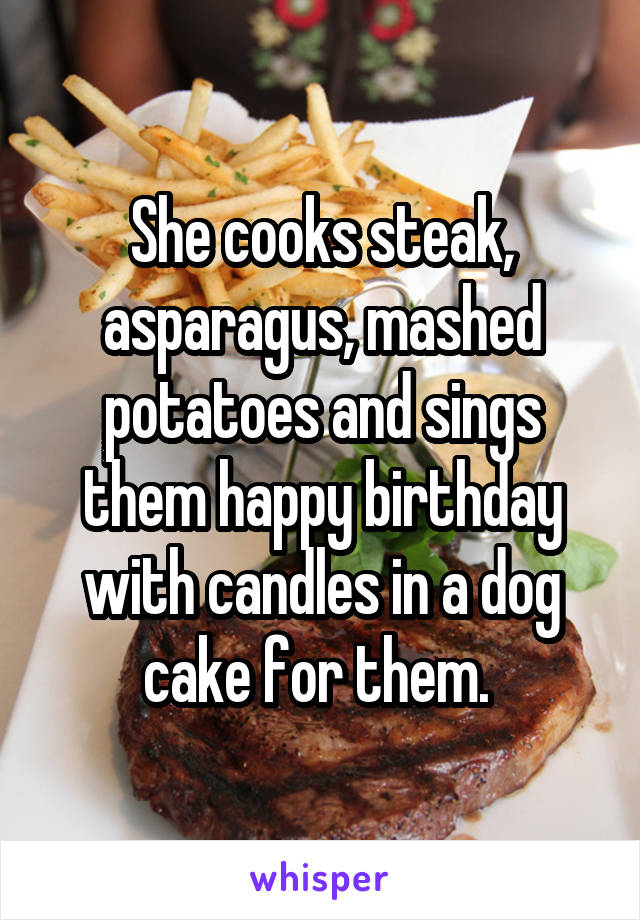 She cooks steak, asparagus, mashed potatoes and sings them happy birthday with candles in a dog cake for them. 