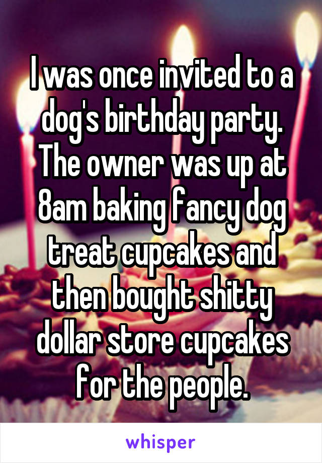 I was once invited to a dog's birthday party. The owner was up at 8am baking fancy dog treat cupcakes and then bought shitty dollar store cupcakes for the people.