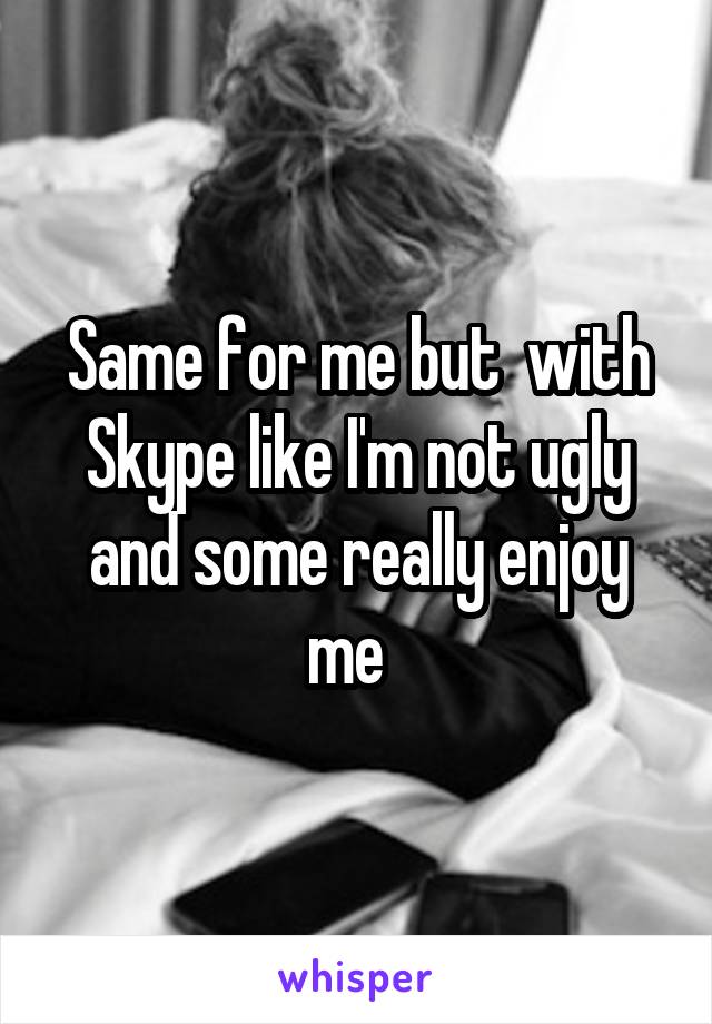 Same for me but  with Skype like I'm not ugly and some really enjoy me  