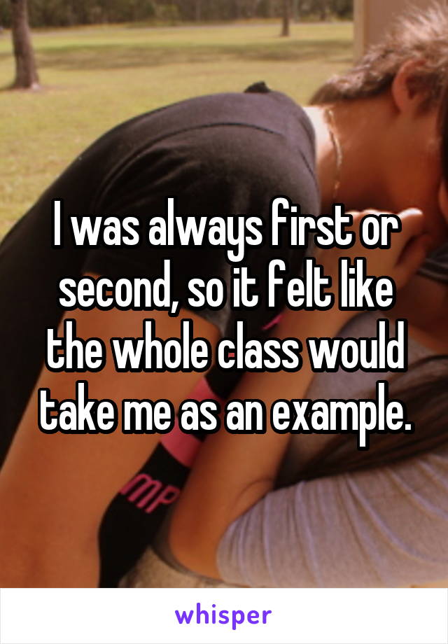 I was always first or second, so it felt like the whole class would take me as an example.