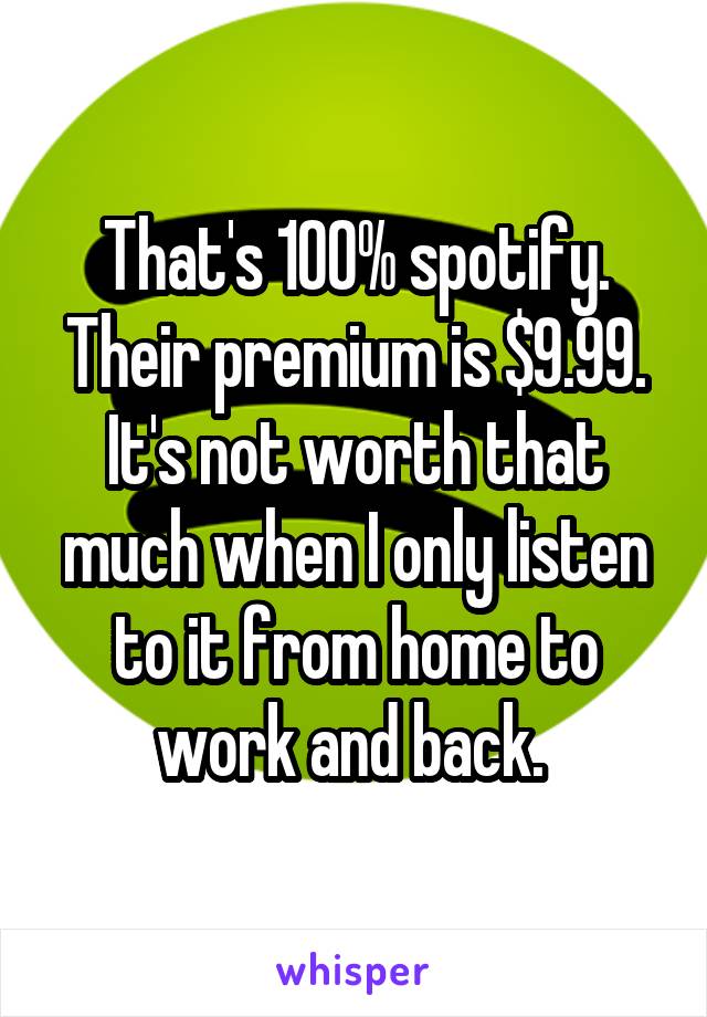 That's 100% spotify. Their premium is $9.99. It's not worth that much when I only listen to it from home to work and back. 