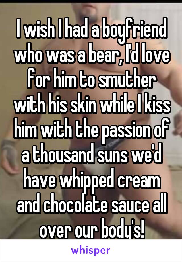 I wish I had a boyfriend who was a bear, I'd love for him to smuther with his skin while I kiss him with the passion of a thousand suns we'd have whipped cream and chocolate sauce all over our body's!