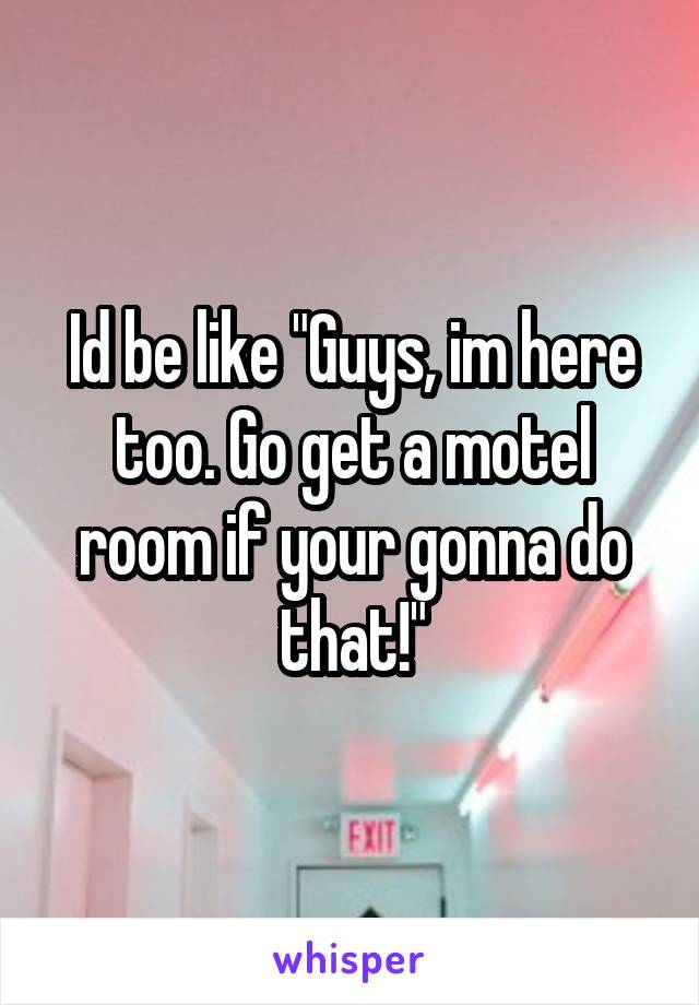 Id be like "Guys, im here too. Go get a motel room if your gonna do that!"
