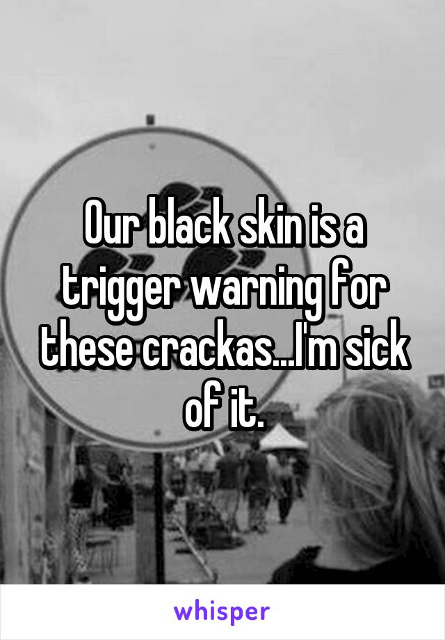 Our black skin is a trigger warning for these crackas...I'm sick of it.