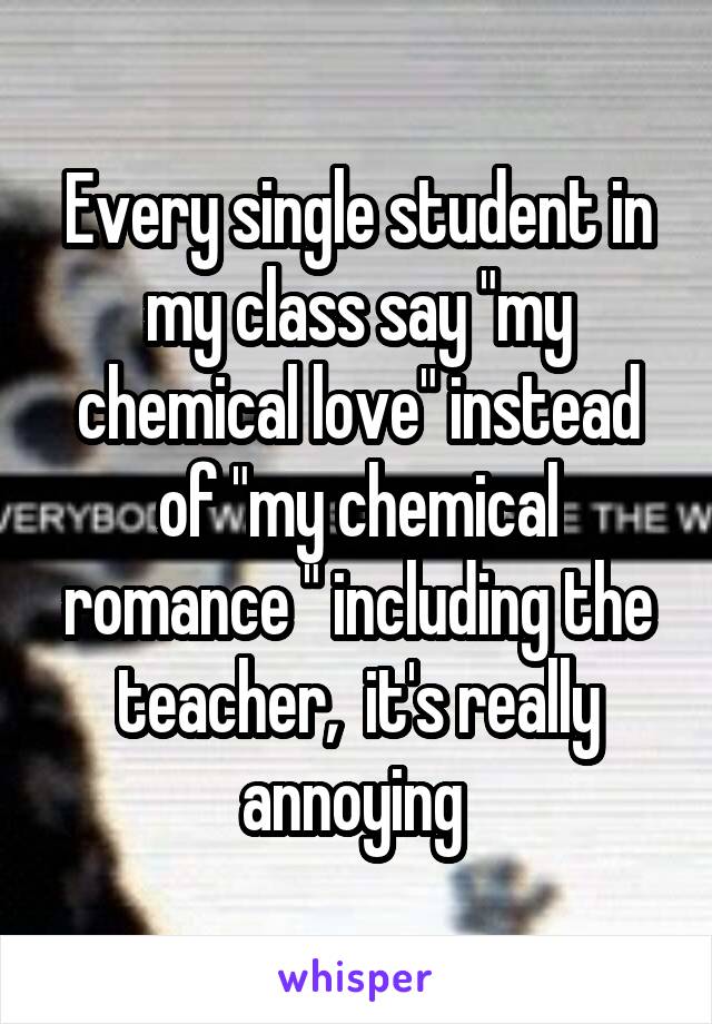 Every single student in my class say "my chemical love" instead of "my chemical romance " including the teacher,  it's really annoying 