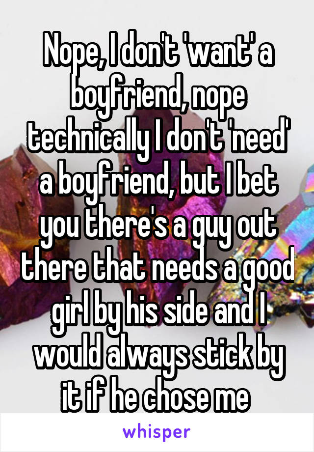 Nope, I don't 'want' a boyfriend, nope technically I don't 'need' a boyfriend, but I bet you there's a guy out there that needs a good girl by his side and I would always stick by it if he chose me 